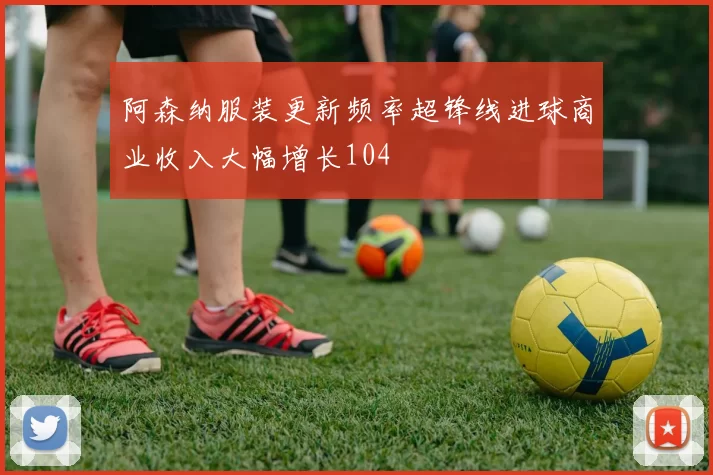 阿森纳服装更新频率超锋线进球商业收入大幅增长104