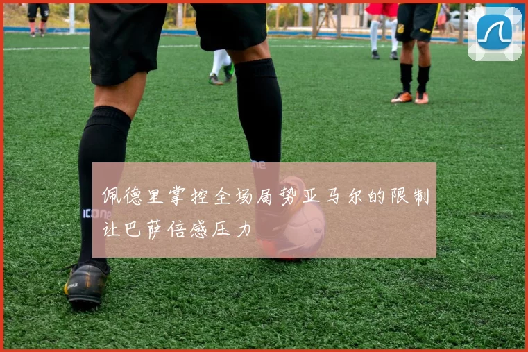 佩德里掌控全场局势亚马尔的限制让巴萨倍感压力