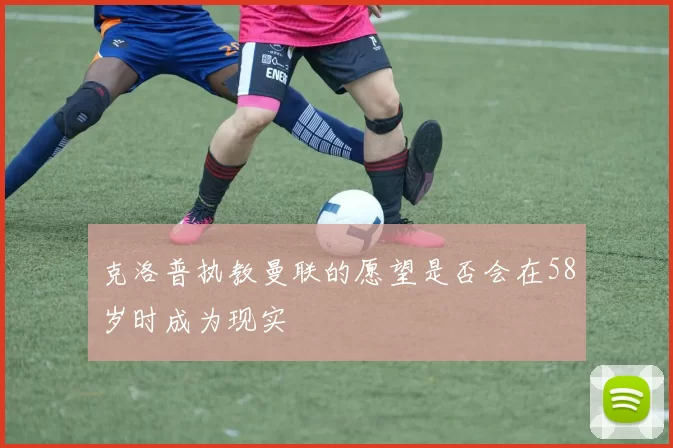 克洛普执教曼联的愿望是否会在58岁时成为现实
