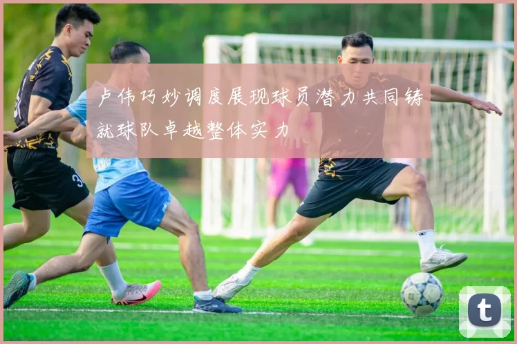 卢伟巧妙调度展现球员潜力共同铸就球队卓越整体实力
