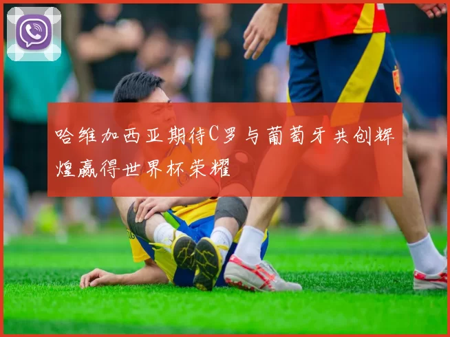 哈维加西亚期待C罗与葡萄牙共创辉煌赢得世界杯荣耀