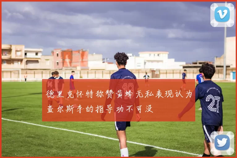 德里克怀特称赞黄蜂无私表现认为查尔斯李的指导功不可没