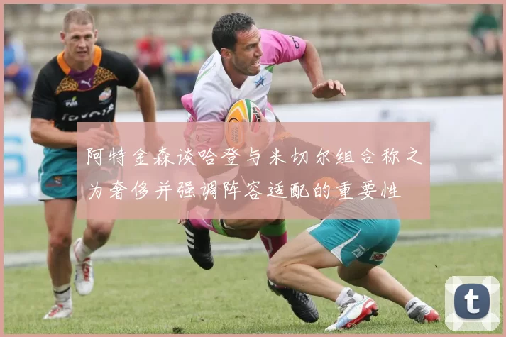阿特金森谈哈登与米切尔组合称之为奢侈并强调阵容适配的重要性