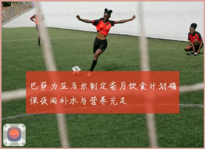 巴萨为亚马尔制定斋月饮食计划确保夜间补水与营养充足