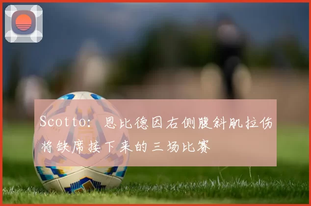 Scotto：恩比德因右侧腹斜肌拉伤将缺席接下来的三场比赛
