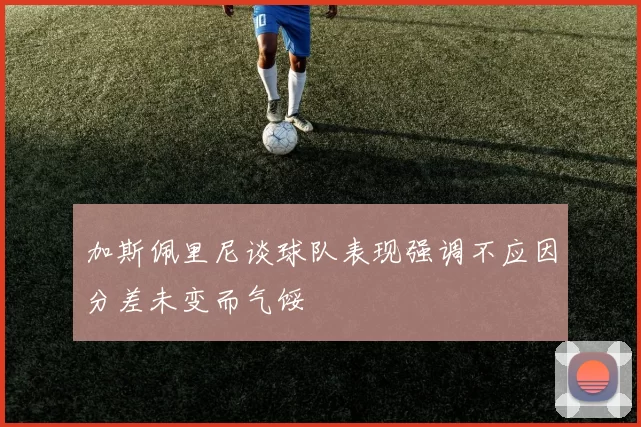 加斯佩里尼谈球队表现强调不应因分差未变而气馁