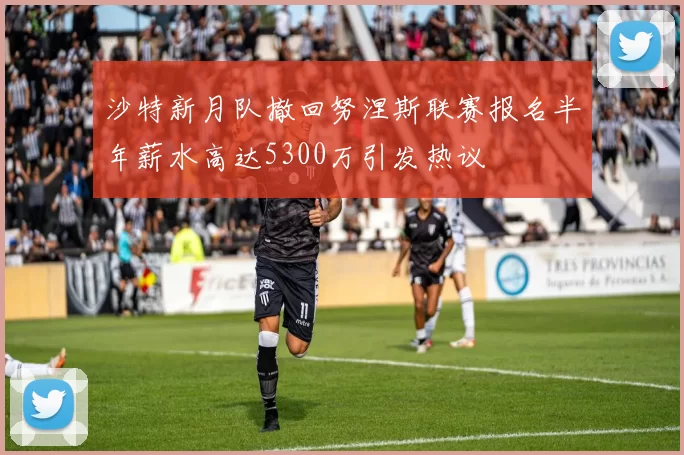 沙特新月队撤回努涅斯联赛报名半年薪水高达5300万引发热议