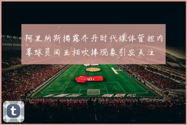 阿里纳斯揭露乔丹时代媒体管控内幕球员间互相吹捧现象引发关注
