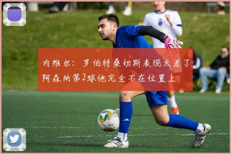 内维尔：罗伯特桑切斯表现太差了阿森纳第2球他完全不在位置上