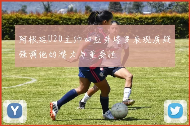 阿根廷U20主帅回应劳塔罗表现质疑强调他的潜力与重要性