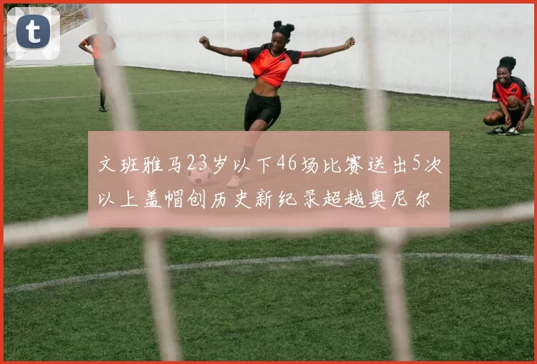 文班雅马23岁以下46场比赛送出5次以上盖帽创历史新纪录超越奥尼尔