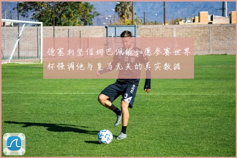 德塞利坚信姆巴佩能如愿参赛世界杯强调他与皇马无关的真实数据