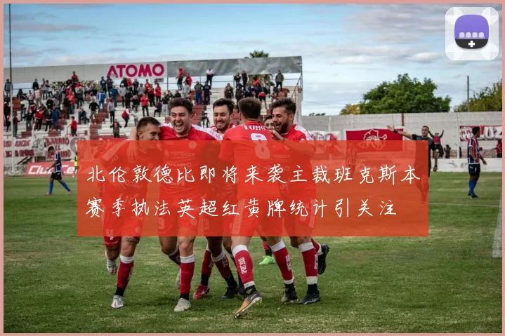 北伦敦德比即将来袭主裁班克斯本赛季执法英超红黄牌统计引关注