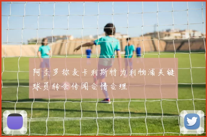 阿圭罗称麦卡利斯特为利物浦关键球员转会传闻合情合理