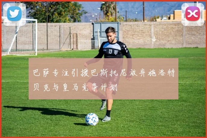 巴萨专注引援巴斯托尼放弃施洛特贝克与皇马竞争计划