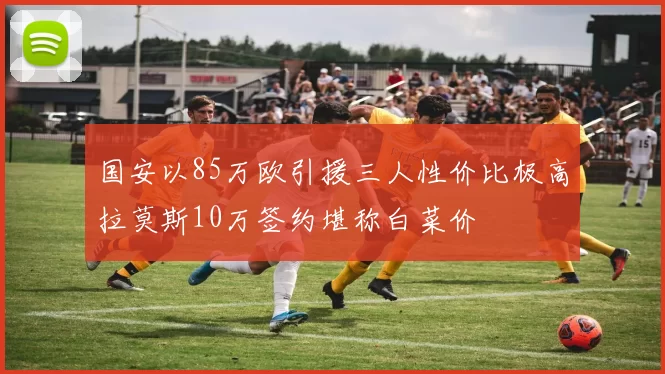国安以85万欧引援三人性价比极高拉莫斯10万签约堪称白菜价
