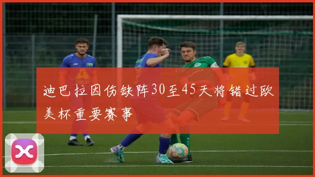 迪巴拉因伤缺阵30至45天将错过欧美杯重要赛事